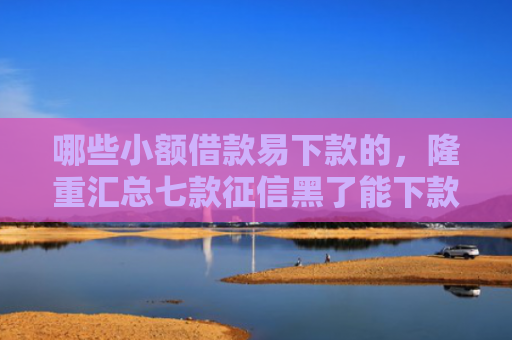 哪些小额借款易下款的，隆重汇总七款征信黑了能下款的网贷