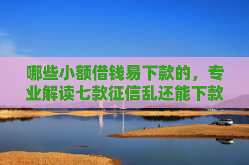 哪些小额借钱易下款的，专业解读七款征信乱还能下款的网贷