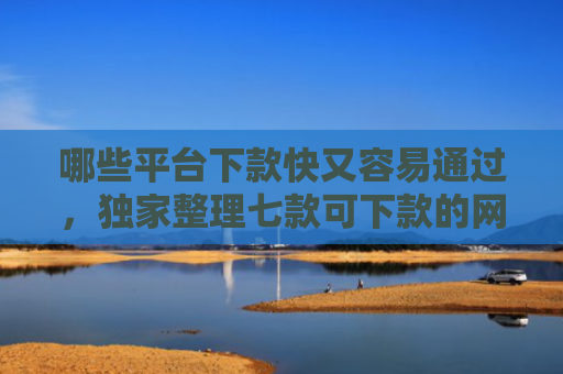 哪些平台下款快又容易通过，独家整理七款可下款的网贷不查征信