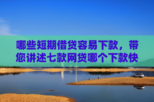 哪些短期借贷容易下款，带您讲述七款网贷哪个下款快不看征信
