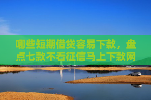 哪些短期借贷容易下款，盘点七款不看征信马上下款网贷