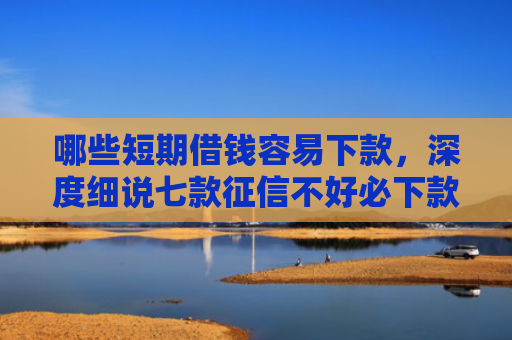 哪些短期借钱容易下款，深度细说七款征信不好必下款的网贷