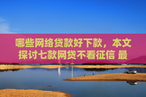 哪些网络贷款好下款，本文探讨七款网贷不看征信 最快下款