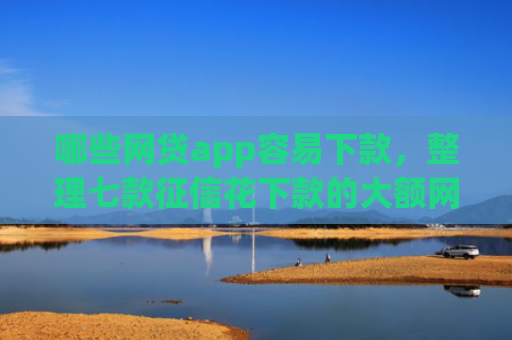 哪些网贷app容易下款，整理七款征信花下款的大额网贷