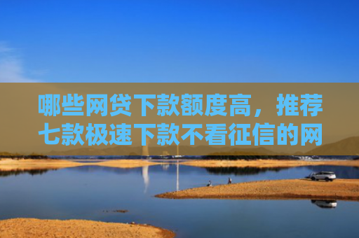 哪些网贷下款额度高，推荐七款极速下款不看征信的网贷