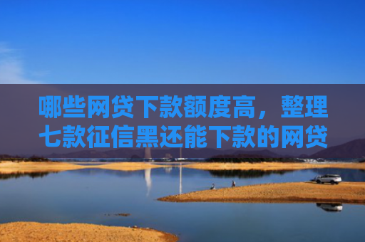 哪些网贷下款额度高，整理七款征信黑还能下款的网贷