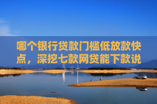 哪个银行贷款门槛低放款快点，深挖七款网贷能下款说明征信