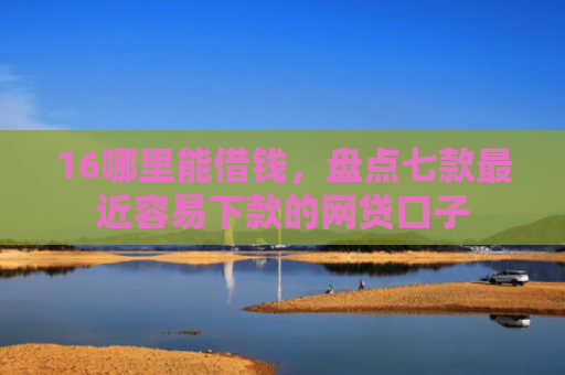 16哪里能借钱，盘点七款最近容易下款的网贷口子
