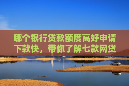哪个银行贷款额度高好申请下款快，带你了解七款网贷不查征信好下款