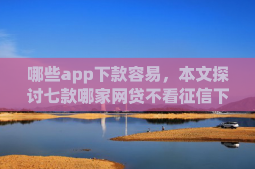 哪些app下款容易，本文探讨七款哪家网贷不看征信下款快