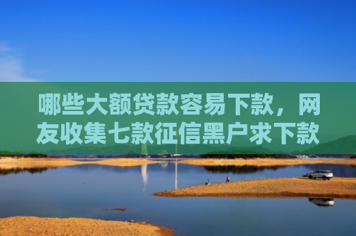 哪些大额贷款容易下款，网友收集七款征信黑户求下款的网贷