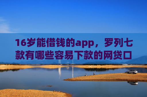 16岁能借钱的app，罗列七款有哪些容易下款的网贷口子