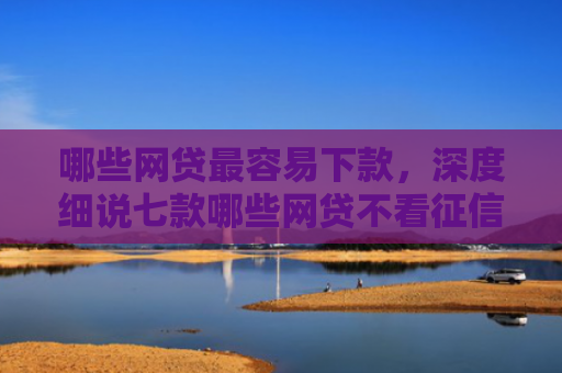 哪些网贷最容易下款，深度细说七款哪些网贷不看征信下款高