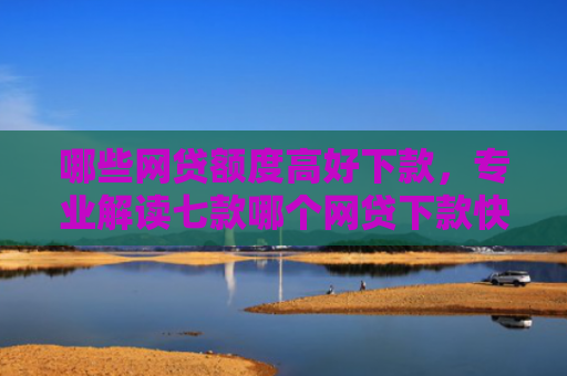 哪些网贷额度高好下款，专业解读七款哪个网贷下款快不看征信
