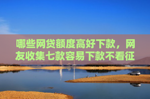 哪些网贷额度高好下款，网友收集七款容易下款不看征信的网贷