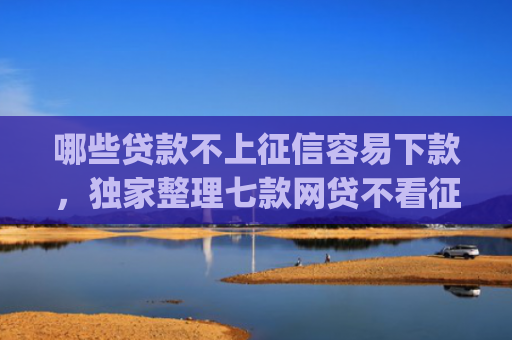 哪些贷款不上征信容易下款，独家整理七款网贷不看征信_最快下款