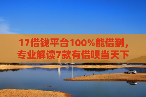 17借钱平台100%能借到，专业解读7款有借呗当天下款的网贷口子