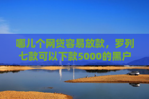 哪儿个网贷容易放款，罗列七款可以下款5000的黑户app