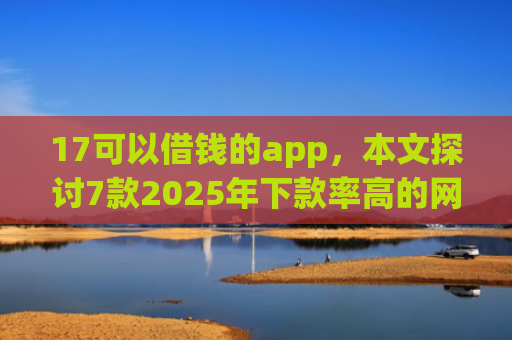 17可以借钱的app，本文探讨7款2025年下款率高的网贷口子