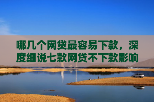 哪几个网贷最容易下款，深度细说七款网贷不下款影响征信