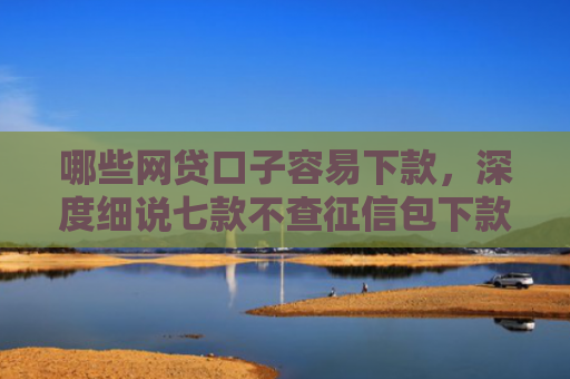 哪些网贷口子容易下款，深度细说七款不查征信包下款的网贷