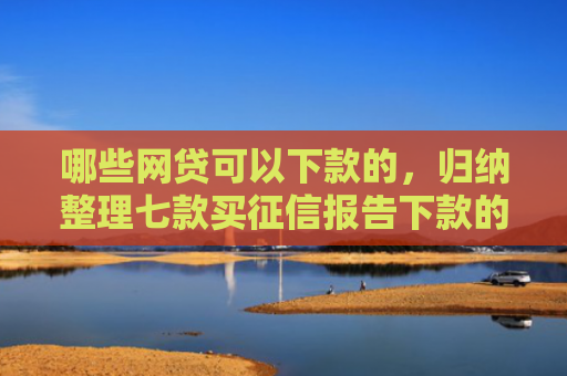 哪些网贷可以下款的，归纳整理七款买征信报告下款的网贷
