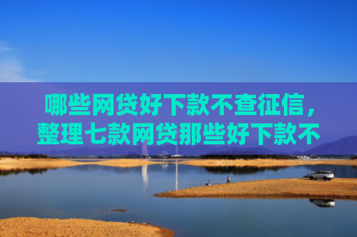 哪些网贷好下款不查征信，整理七款网贷那些好下款不看征信