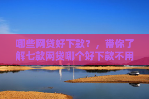 哪些网贷好下款？，带你了解七款网贷哪个好下款不用征信