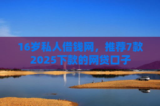 16岁私人借钱网，推荐7款2025下款的网贷口子