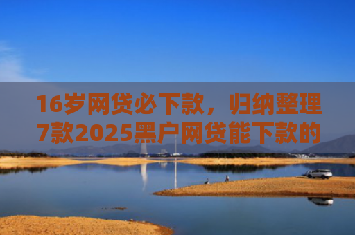 16岁网贷必下款，归纳整理7款2025黑户网贷能下款的口子