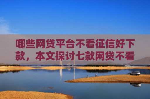 哪些网贷平台不看征信好下款，本文探讨七款网贷不看征信下款快分期