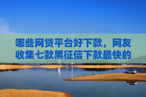 哪些网贷平台好下款，网友收集七款黑征信下款最快的网贷