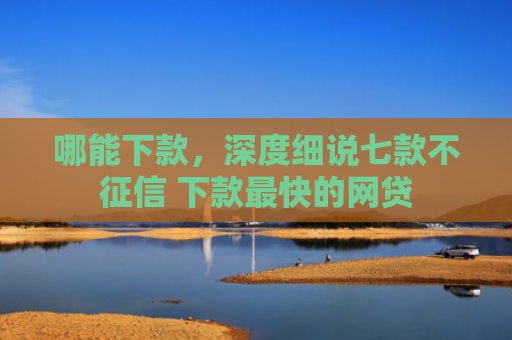 哪能下款，深度细说七款不征信 下款最快的网贷