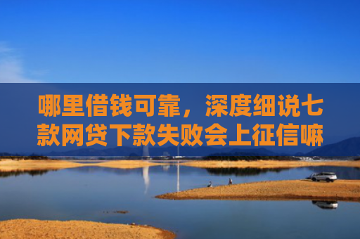 哪里借钱可靠，深度细说七款网贷下款失败会上征信嘛