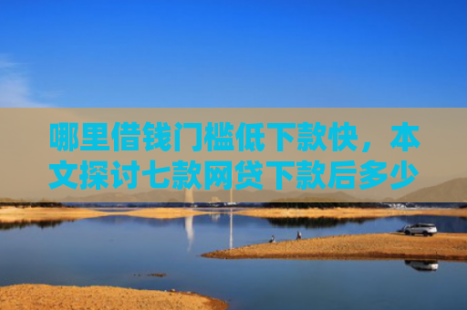 哪里借钱门槛低下款快，本文探讨七款网贷下款后多少天上征信