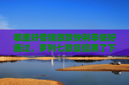 哪里好借钱放款快利率低好通过，罗列七款征信黑了下款快的网贷