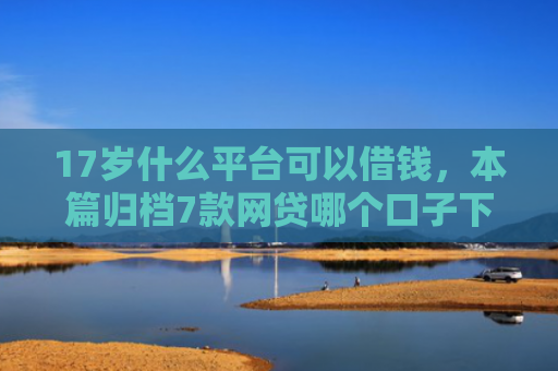 17岁什么平台可以借钱，本篇归档7款网贷哪个口子下款多