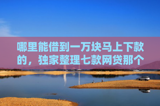 哪里能借到一万块马上下款的，独家整理七款网贷那个不看征信准下款