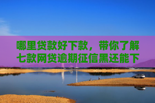 哪里贷款好下款，带你了解七款网贷逾期征信黑还能下款