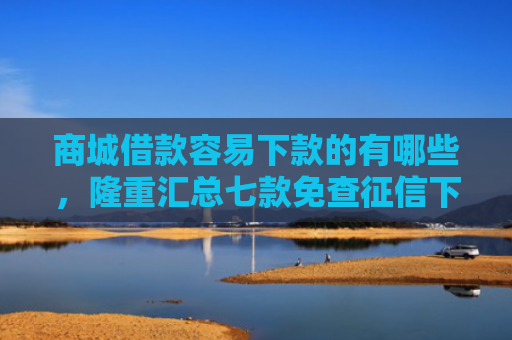 商城借款容易下款的有哪些，隆重汇总七款免查征信下款的平台是什么