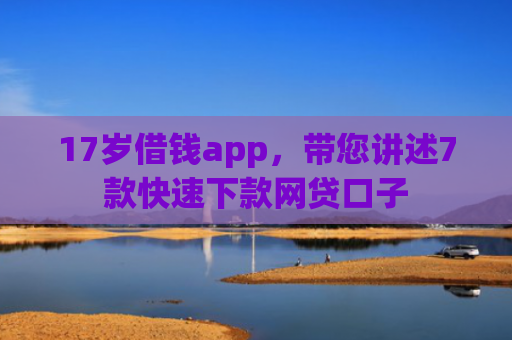 17岁借钱app，带您讲述7款快速下款网贷口子