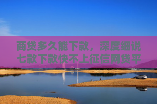 商贷多久能下款，深度细说七款下款快不上征信网贷平台