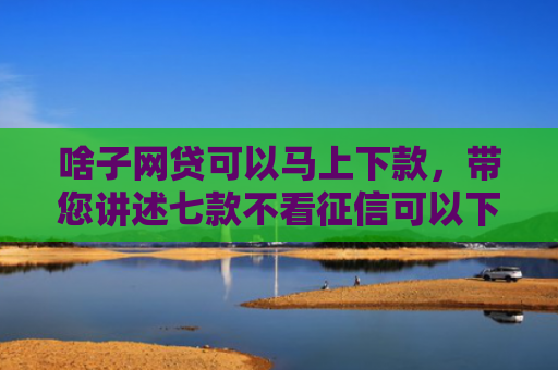 啥子网贷可以马上下款，带您讲述七款不看征信可以下款的平台