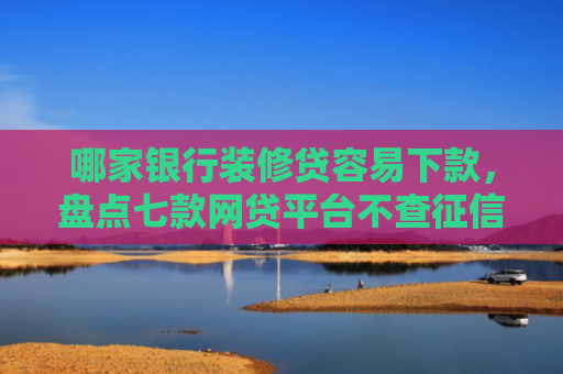 哪家银行装修贷容易下款，盘点七款网贷平台不查征信易下款