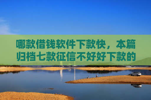 哪款借钱软件下款快，本篇归档七款征信不好好下款的网贷