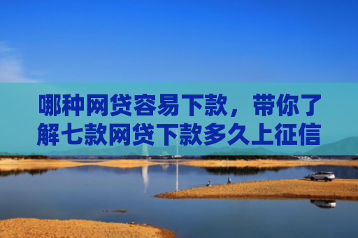 哪种网贷容易下款，带你了解七款网贷下款多久上征信报告