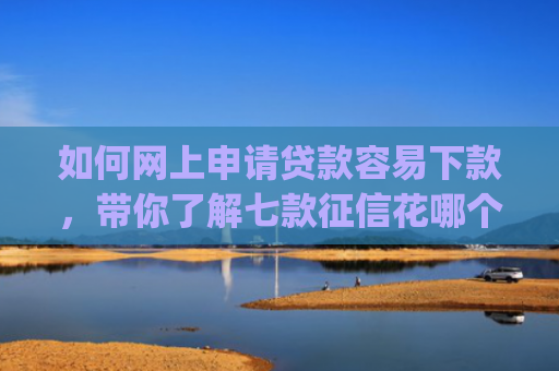 如何网上申请贷款容易下款，带你了解七款征信花哪个平台好下款app