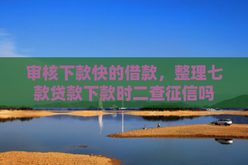 审核下款快的借款，整理七款贷款下款时二查征信吗