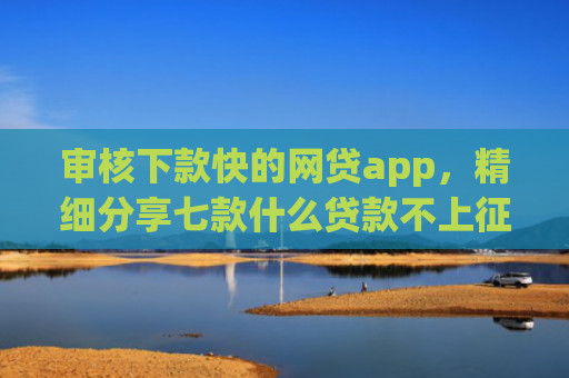 审核下款快的网贷app，精细分享七款什么贷款不上征信好下款