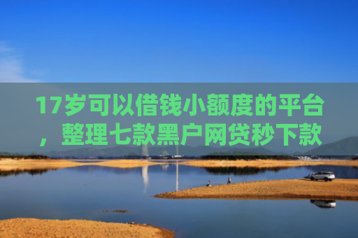 17岁可以借钱小额度的平台，整理七款黑户网贷秒下款的口子